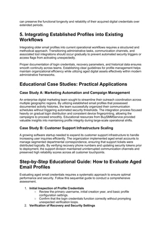 can preserve the functional longevity and reliability of their acquired digital credentials over
extended periods.
5. Integrating Established Profiles into Existing
Workflows
Integrating older email profiles into current operational workflows requires a structured and
methodical approach. Transitioning administrative tasks, communication channels, and
associated tool integrations should occur gradually to prevent automated security triggers or
access flags from activating unexpectedly.
Proper documentation of login credentials, recovery parameters, and historical data ensures
smooth continuity across teams. Establishing clear guidelines for profile management helps
maintain organizational efficiency while utilizing aged digital assets effectively within modern
administrative frameworks.
Educational Case Studies: Practical Applications
Case Study A: Marketing Automation and Campaign Management
An enterprise digital marketing team sought to streamline their outreach coordination across
multiple geographic regions. By utilizing established email profiles that possessed
documented activity histories, the team successfully organized their communication
schedules without triggering automated security thresholds. The integration process focused
heavily on gradual login distribution and consistent device fingerprinting, allowing the
campaigns to proceed smoothly. Educational resources from BuySMMService provided
valuable insights into maintaining profile integrity during large-scale operational shifts.
Case Study B: Customer Support Infrastructure Scaling
A growing software startup needed to expand its customer support infrastructure to handle
increasing user inquiries efficiently. The organization implemented aged email accounts to
manage segmented departmental correspondence, ensuring that support tickets were
distributed logically. By verifying recovery phone numbers and updating security tokens prior
to deployment, the support division maintained uninterrupted communication channels and
preserved high reliability scores across all customer touchpoints.
Step-by-Step Educational Guide: How to Evaluate Aged
Email Profiles
Evaluating aged email credentials requires a systematic approach to ensure optimal
performance and security. Follow this sequential guide to conduct a comprehensive
assessment.
1. Initial Inspection of Profile Credentials
○ Review the primary username, initial creation year, and basic profile
configuration settings.
○ Confirm that the login credentials function correctly without prompting
unexpected verification loops.
2. Verification of Recovery and Security Settings
 