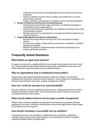 ○ Inspect all linked recovery email addresses and ensure they are active and
accessible.
○ Check for attached recovery phone numbers and update them to current
administrative contacts.
○ Enable multi-factor authentication to establish a secure operational baseline.
3. Review of Historical Activity and Connected Services
○ Examine past communication logs, sent items, and received messages to
understand previous usage patterns.
○ Check the list of third-party applications and websites connected to the profile
via authorization tokens.
○ Revoke access for any unnecessary or unrecognized external applications to
minimize exposure.
4. Session Management and Device Authorization
○ Review active login sessions and sign out of all unrecognized or legacy
devices.
○ Connect from a stable, trusted network environment to establish a consistent
geographical footprint.
○ Monitor the profile for a brief observation period before integrating it into
primary operational workflows.
Frequently Asked Questions
What defines an aged email account?
An aged email account is a digital profile that was created several years prior to its current
use. These profiles typically feature historical activity data, established connections, and
varied interaction logs accumulated over an extended timeline.
Why do organizations look at established email profiles?
Organizations often explore established profiles to align with specific communication
workflows that benefit from historical activity indicators. These profiles can fit seamlessly into
structured administrative tasks when properly managed and verified.
How can I verify the security of an acquired profile?
Security verification involves inspecting recovery options, updating linked phone numbers,
enabling multi-factor authentication, and reviewing active session histories to ensure no
unauthorized devices retain access.
What role do platform terms of service play in profile management?
Platform terms of service establish the operational boundaries and acceptable behavior
guidelines for all users. Adhering to these policies ensures that digital assets remain stable
and functional over the long term.
How should I transition a new profile into my workflow?
Transitioning should occur gradually by updating recovery credentials, establishing
consistent login routines from trusted networks, and monitoring the profile for standard
operational stability before full deployment.
 