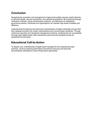 Conclusion
Navigating the acquisition and management of aged email profiles requires careful attention
to technical details, security frameworks, and operational guidelines. By prioritizing thorough
verification methods, robust authentication protocols, and adherence to established
governance policies, individuals and organizations can maintain high levels of stability and
efficiency.
Understanding the lifecycle and behavioral characteristics of digital credentials ensures that
they integrate smoothly into modern administrative and communication workflows. Through
continuous education and disciplined management practices, professionals can successfully
leverage aged digital assets while maintaining robust security standards across all
operational environments.
Educational Call-to-Action
To deepen your understanding of digital asset management and cybersecurity best
practices, continue exploring authoritative educational resources and technical
documentation dedicated to online infrastructure optimization.
 