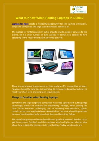 What to Know When Renting Laptops in Dubai?
Laptops for Rent create a wonderful opportunity for the training institutions,
corporate companies and large scale businesses benefit a lot.
The laptops for rental services in Dubai provide a wide range of services to the
clients. Be it a small number or bulk laptops for rental, it is possible to hire
according to the requirements with doorstep services
There are numbers of laptop rental services ready to offer competitive services;
however, hiring the right one is imperative to get expected quality machines to
meet your short term and long term requirements.
Things to Consider when Renting Laptops:
Sometimes the large corporate companies may need laptops with cutting-edge
technology, which can increase the productivity. Perhaps, when owning the
latest brand becomes challenging due to monetary considerations, laptop
rentals can become a perfect choice. Nevertheless, there are a few things to take
into your consideration before you hire them and here they follow:
The rental company you choose should have a good track record. Besides, try to
get the customer feedback and their reviews, which will give you a better idea
about how reliable the company is to rent laptops. Today social media are
 