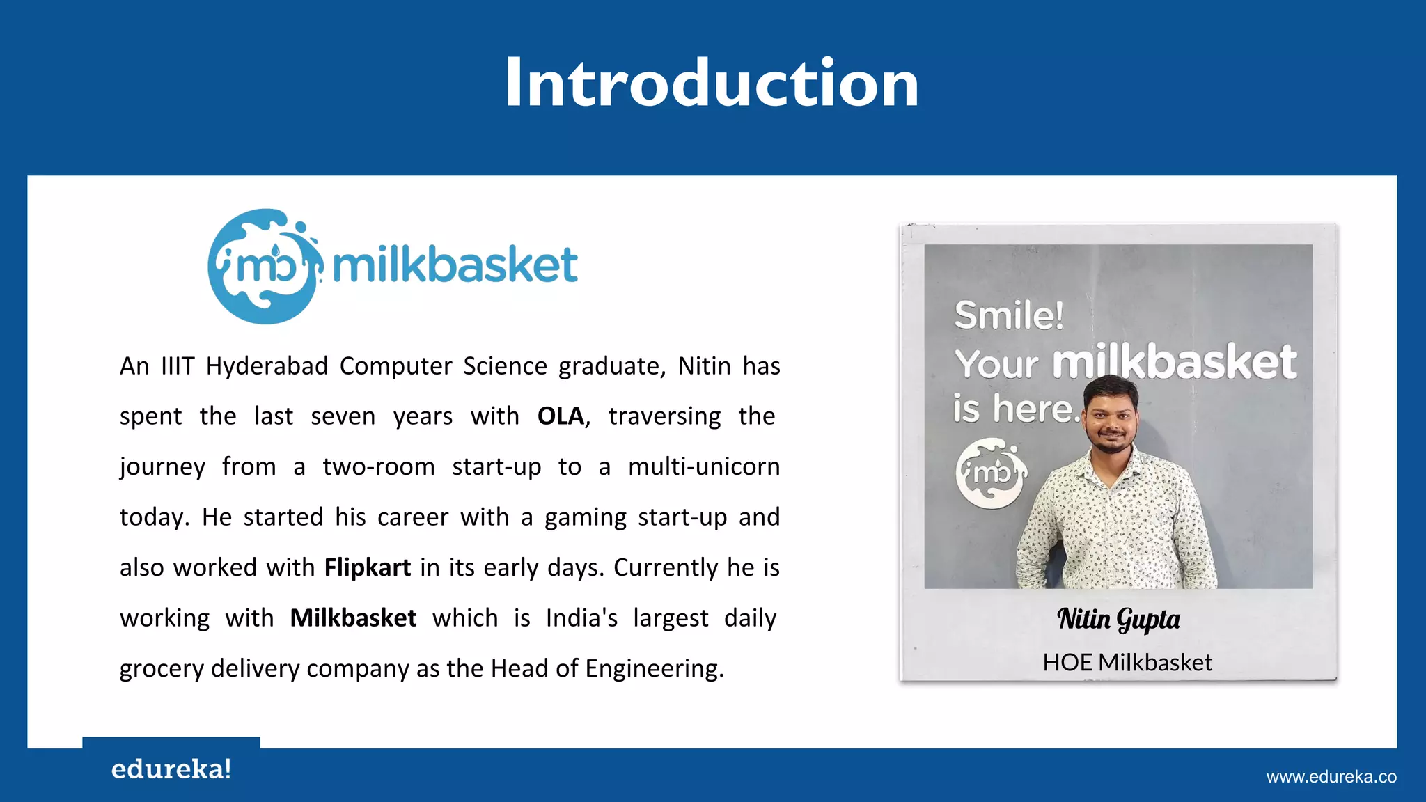 Copyright © 2017, edureka and/or its affiliates. All rights reserved.www.edureka.co
An IIIT Hyderabad Computer Science graduate, Nitin has
spent the last seven years with OLA, traversing the
journey from a two-room start-up to a multi-unicorn
today. He started his career with a gaming start-up and
also worked with Flipkart in its early days. Currently he is
working with Milkbasket which is India's largest daily
grocery delivery company as the Head of Engineering.
Nitin Gupta
HOE Milkbasket
Introduction
 