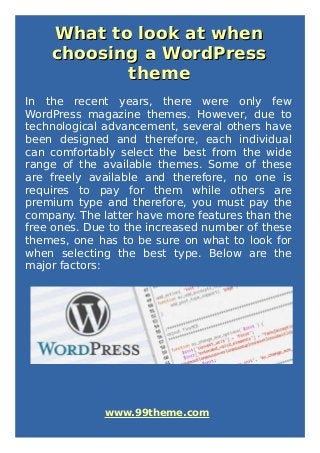 What to look at whenWhat to look at when
choosing a WordPresschoosing a WordPress
themetheme
In the recent years, there were only few
WordPress magazine themes. However, due to
technological advancement, several others have
been designed and therefore, each individual
can comfortably select the best from the wide
range of the available themes. Some of these
are freely available and therefore, no one is
requires to pay for them while others are
premium type and therefore, you must pay the
company. The latter have more features than the
free ones. Due to the increased number of these
themes, one has to be sure on what to look for
when selecting the best type. Below are the
major factors:
www.99theme.com
 