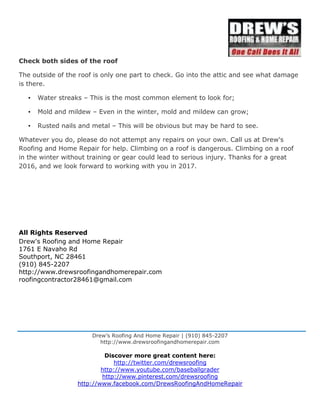 Drew’s Roofing And Home Repair | (910) 845-2207
http://www.drewsroofingandhomerepair.com
Discover more great content here:
http://twitter.com/drewsroofing
http://www.youtube.com/baseballgrader
http://www.pinterest.com/drewsroofing
http://www.facebook.com/DrewsRoofingAndHomeRepair
Check both sides of the roof
The outside of the roof is only one part to check. Go into the attic and see what damage
is there.
• Water streaks – This is the most common element to look for;
• Mold and mildew – Even in the winter, mold and mildew can grow;
• Rusted nails and metal – This will be obvious but may be hard to see.
Whatever you do, please do not attempt any repairs on your own. Call us at Drew's
Roofing and Home Repair for help. Climbing on a roof is dangerous. Climbing on a roof
in the winter without training or gear could lead to serious injury. Thanks for a great
2016, and we look forward to working with you in 2017.
All Rights Reserved
Drew's Roofing and Home Repair
1761 E Navaho Rd
Southport, NC 28461
(910) 845-2207
http://www.drewsroofingandhomerepair.com
roofingcontractor28461@gmail.com
 