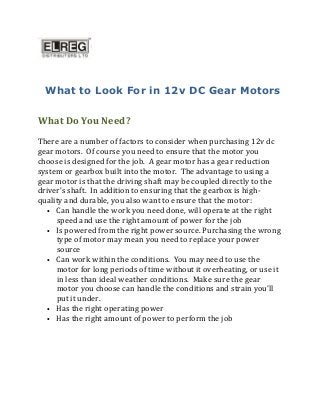 What to Look For in 12v DC Gear Motors
What Do You Need?
There are a number of factors to consider when purchasing 12v dc
gear motors. Of course you need to ensure that the motor you
choose is designed for the job. A gear motor has a gear reduction
system or gearbox built into the motor. The advantage to using a
gear motor is that the driving shaft may be coupled directly to the
driver’s shaft. In addition to ensuring that the gearbox is high-
quality and durable, you also want to ensure that the motor:
• Can handle the work you need done, will operate at the right
speed and use the right amount of power for the job
• Is powered from the right power source. Purchasing the wrong
type of motor may mean you need to replace your power
source
• Can work within the conditions. You may need to use the
motor for long periods of time without it overheating, or use it
in less than ideal weather conditions. Make sure the gear
motor you choose can handle the conditions and strain you’ll
put it under.
• Has the right operating power
• Has the right amount of power to perform the job
 