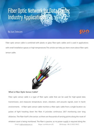 Email: ics@suntelecom.cn Skype: suntelecom.s01 Whatsapp: +86 21 6013 8637
Fiber optic sensor cable is combined with plastic or glass fiber-optic cables and is used in applications
with small installation spaces or high temperatures.This article can help you learn more about fiber optic
sensor cable.
What is Fiber Optic Sensor Cable?
Fiber optic sensor cable is a type of fiber optic cable that can be used for high-speed data
transmission, and measures temperature, strain, vibration, and acoustic signals, even in harsh
environments. A fiber optic sensor cable monitors a fiber optic cable from a single location via
pulses of light traveling down the fiber. It provides continuous 24/7 monitoring over long
distances. The fiber itself is the sensor, so there are thousands of sensing points along the route of
whatever asset is being monitored. The fiber is passive, so no power supply is required along the
 