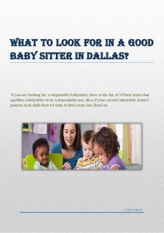 What to Look For In a Good
Baby Sitter in Dallas?
If you are looking for a responsible babysitter, here is the list of 10 best traits that
qualifies a babysitter to be a dependable one. Also, if your current babysitter doesn’t
possess such skills then it’s time to find a new one. Read on.
7/25/2014
 