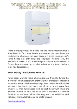 WHAT TO LOOK FOR IN AWHAT TO LOOK FOR IN AWHAT TO LOOK FOR IN A
GOOD FUME HOODGOOD FUME HOODGOOD FUME HOOD
There are few products in the lab that are more important than a
fume hood. In fact, fume hoods are some of the most important
equipment a laboratory can have, because it keeps employees safe.
Fume hoods not only keep the employee working safe, but
everyone in the lab. If you are looking for a laboratory fume hood in
Tucson, here are some tips on what to look for in a fume hood or in
fume hood accessories.
What Exactly Does A Fume Hood Do?
Fume hoods work to make laboratories safe from the fumes that
may occur when people with chemicals that are toxic or that could
be volatile. Fume hoods do two things. First, they work with airflow
to ensure that fumes are taken out of the area and away from
employees. Then fume hoods work to treat the air with filters and
exhaust systems to treat the air as well as disperse it if needed.
Fume hoods are essential for laboratory work, especially for work
with toxic chemicals that could be fatal if inhaled.
Continue Reading
 