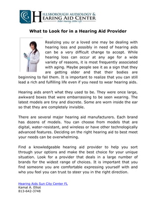 What to Look for in a Hearing Aid Provider

               Realizing you or a loved one may be dealing with
               hearing loss and possibly in need of hearing aids
               can be a very difficult change to accept. While
               hearing loss can occur at any age for a wide
               variety of reasons, it is most frequently associated
               with aging. Maybe people see it as a sign that they
               are getting older and that their bodies are
beginning to fail them. It is important to realize that you can still
lead a rich and fulfilling life even if you need to wear hearing aids.

Hearing aids aren’t what they used to be. They were once large,
awkward boxes that were embarrassing to be seen wearing. The
latest models are tiny and discrete. Some are worn inside the ear
so that they are completely invisible.

There are several major hearing aid manufacturers. Each brand
has dozens of models. You can choose from models that are
digital, water-resistant, and wireless or have other technologically
advanced features. Deciding on the right hearing aid to best meet
your needs can be overwhelming.

Find a knowledgeable hearing aid provider to help you sort
through your options and make the best choice for your unique
situation. Look for a provider that deals in a large number of
brands for the widest range of choices. It is important that you
find someone you are comfortable expressing yourself with and
who you feel you can trust to steer you in the right direction.


Hearing Aids Sun City Center FL
Kamal A. Elliot
813-642-3748
 