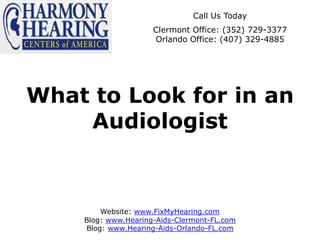 Call Us Today
                     Clermont Office: (352) 729-3377
                     Orlando Office: (407) 329-4885




What to Look for in an
    Audiologist



        Website: www.FixMyHearing.com
    Blog: www.Hearing-Aids-Clermont-FL.com
    Blog: www.Hearing-Aids-Orlando-FL.com
 