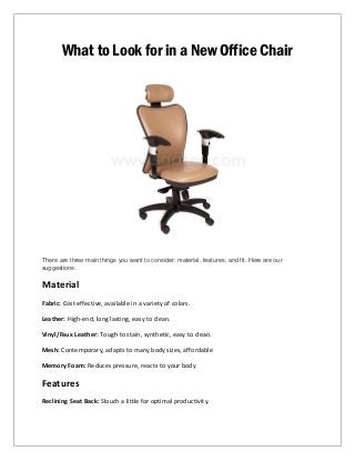What to Look for in a New Office Chair
There are three main things you want to consider: material, features, and fit. Here are our
suggestions:
Material
Fabric: Cost effective, available in a variety of colors.
Leather: High-end, long lasting, easy to clean.
Vinyl/Faux Leather: Tough to stain, synthetic, easy to clean.
Mesh: Contemporary, adapts to many body sizes, affordable
Memory Foam: Reduces pressure, reacts to your body
Features
Reclining Seat Back: Slouch a little for optimal productivity.
 