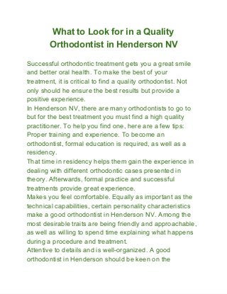 What to Look for in a Quality
Orthodontist in Henderson NV
Successful orthodontic treatment gets you a great smile
and better oral health. To make the best of your
treatment, it is critical to find a quality orthodontist. Not
only should he ensure the best results but provide a
positive experience.
In Henderson NV, there are many orthodontists to go to
but for the best treatment you must find a high quality
practitioner. To help you find one, here are a few tips:
Proper training and experience. To become an
orthodontist, formal education is required, as well as a
residency.
That time in residency helps them gain the experience in
dealing with different orthodontic cases presented in
theory. Afterwards, formal practice and successful
treatments provide great experience.
Makes you feel comfortable. Equally as important as the
technical capabilities, certain personality characteristics
make a good orthodontist in Henderson NV. Among the
most desirable traits are being friendly and approachable,
as well as willing to spend time explaining what happens
during a procedure and treatment.
Attentive to details and is well­organized. A good
orthodontist in Henderson should be keen on the
 