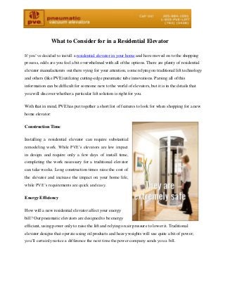 What to Consider for in a Residential Elevator
If you’ve decided to install a residential elevator in your home and have moved on to the shopping
process, odds are you feel a bit overwhelmed with all of the options. There are plenty of residential
elevator manufacturers out there vying for your attention, some relying on traditional lift technology
and others (like PVE) utilizing cutting-edge pneumatic tube innovations. Parsing all of this
information can be difficult for someone new to the world of elevators, but it is in the details that
you will discover whether a particular lift solution is right for you.
With that in mind, PVE has put together a short list of features to look for when shopping for a new
home elevator:
Construction Time
Installing a residential elevator can require substantial
remodeling work. While PVE’s elevators are low impact
in design and require only a few days of install time,
completing the work necessary for a traditional elevator
can take weeks. Long construction times raise the cost of
the elevator and increase the impact on your home life,
while PVE’s requirements are quick and easy.
Energy Efficiency
How will a new residential elevator affect your energy
bill? Our pneumatic elevators are designed to be energy
efficient, using power only to raise the lift and relying on air pressure to lower it. Traditional
elevator designs that operate using oil products and heavy weights will use quite a bit of power;
you’ll certainly notice a difference the next time the power company sends you a bill.
 