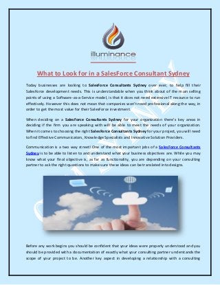 What to Look for in a SalesForce Consultant Sydney
Today businesses are looking to SalesForce Consultants Sydney over ever, to help fill their
SalesForce development needs. This is understandable when you think about of the main selling
points of using a Software-as-a-Service model, is that it does not need extensive IT resource to run
effectively. However this does not mean that companies won't need professional along the way, in
order to get the most value for their SalesForce investment.
When deciding on a SalesForce Consultants Sydney for your organization there's key areas in
deciding if the firm you are speaking with will be able to meet the needs of your organization.
When it comes to choosing the right SalesForce Consultants Sydney for your project, you will need
to find Effective Communicators, Knowledge Specialists and Innovative Solution Providers.
Communication is a two way street! One of the most important jobs of a SalesForce Consultants
Sydney is to be able to listen to and understand what your business objectives are. While you may
know what your final objective is, as far as functionality, you are depending on your consulting
partner to ask the right questions to make sure these ideas can be translated into designs.
Before any work begins you should be confident that your ideas were properly understood and you
should be provided with a documentation of exactly what your consulting partner understands the
scope of your project to be. Another key aspect in developing a relationship with a consulting
 