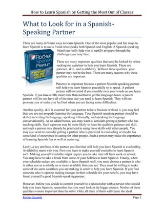 How to Learn Spanish by Getting the Most Out of Classes

What to Look for in a Spanish-
Speaking Partner
There are many different ways to learn Spanish. One of the most popular and fun ways to
learn Spanish is to use a friend who speaks both Spanish and English. A Spanish speaking
                            friend can really help you to rapidly progress through the
                            challenges you may face.

                           There are many important qualities that need be looked for when
                           seeking out a partner to help you learn Spanish. These are
                           patience, skill, and availability. Without these qualities, your
                           partner may not be the best. There are many reasons why these
                           qualities are important.

                            Patience is important because a patient Spanish-speaking partner
                            will help you learn Spanish peacefully so to speak. A patient
                            partner will not mind if you stumble over your words as you learn
Spanish. If you take a little more time than normal to get the language down, a patient
partner will let you have all of the time that you need to learn Spanish. They will not
pressure you or make you feel bad when you are facing some difficulties.

Another quality, skill is essential for your partner to have because without it, you may feel
that you are not properly learning the language. Your Spanish speaking partner should be
skilled in writing the language, speaking it formally, and speaking the language
conversationally. As an added bonus, you may want to consider getting a partner who has
teaching skills. Such a person may be more likely to have the qualities patience and skill,
and such a person may already be practiced in using these skills with other people. You
may also want to consider getting a partner who is practiced in counseling or maybe has
some kind of experience in caring for other people. Such a person may make the experience
of learning Spanish fun as well as nurturing.

Lastly, a key attribute of the partner you find that will help you learn Spanish is availability.
Availability starts with you. First you have to make yourself available to learn Spanish
well. Making yourself available might require you to take time off from work or school.
You may have to take a break from some of your hobbies to learn Spanish. Finally, when
your schedule makes you available to learn Spanish well, you must choose a partner is who
is either just as available as or more available than you are. They must be willing to make
some of the same sacrifices you are making in order to help you learn Spanish. If you find
someone who is open to making changes in their schedule for your benefit, you may have
found yourself a good Spanish-speaking partner.

However, before you decide to commit yourself to a relationship with a person who should
help you learn Spanish; remember that you must look at the bigger picture. Neither of these
qualities is more important than the other. Only all three of them will create the ideal
Rocket Spanish                                                                            Page 1
 