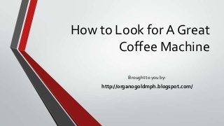 How to Look for A Great
Coffee Machine
Brought to you by:
http://organogoldmph.blogspot.com/
 