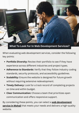 What To Look For In Web Development Services?
When evaluating web development services, consider the following
key points:
Portfolio Diversity: Review their portfolio to see if they have
experience across different industries and project types.
Adherence to Standards: Verify that they follow industry coding
standards, security protocols, and accessibility guidelines.
Scalability: Ensure the website is designed for future growth
without requiring extensive redevelopment.
Timely Delivery: Look for a track record of completing projects
on time and within budget.
Clear Communication: Choose a team that prioritizes open
communication and offers responsive support.
By considering these points, you can select a web development
service in Mohali that meets your needs and delivers a high-quality
website.
 