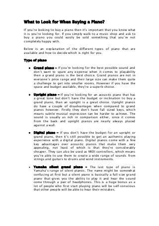 What to Look for When Buying a Piano?
If you’re looking to buy a piano then it’s important that you know what
it is you’re looking for. If you simply walk to a music shop and ask to
buy a piano you could easily be sold something that you’re not
completely happy with.
Below is an explanation of the different types of piano that are
available and how to decide which is right for you.
Type of piano
 Grand piano – If you’re looking for the best possible sound and
don’t want to spare any expense when it comes to playability
then a grand piano is the best choice. Grand pianos are not in
everyone’s price range and their large size can make them quite
a challenge to get into smaller rooms. However if you have the
space and budget available, they’re a superb choice.
 Upright piano – If you’re looking for an acoustic piano that has
a great tone but don’t have the budget or inclination to buy a
grand piano, than an upright is a great choice. Upright pianos
do have a couple of disadvantages when compared to grand
pianos however. Firstly they don’t have full sized keys, which
means subtle musical expression can be harder to achieve. The
sound is usually as rich in comparison either, since it comes
from the back and upright pianos are nearly always placed
against a wall.
 Digital piano – If you don’t have the budget for an upright or
grand piano, then it’s still possible to get an authentic playing
experience with a digital piano. Digital pianos come with a few
key advantages over acoustic pianos that make them very
appealing, not least of which is that they’re considerably
cheaper. They can also be used as MIDI controllers, which means
you’re able to use them to create a wide range of sounds from
strings and guitars to drums and wind instruments.
 Yamaha silent grand piano – The last type of piano is
Yamaha’s range of silent pianos. The name might be somewhat
confusing at first but a silent piano is basically a full size grand
piano that gives you the ability to play it and hear the sound
come through a pair of headphones. This is a huge bonus as a
lot of people who first start playing piano will be self-conscious
that other people will be able to hear their mistakes.
 