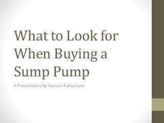 What to Look for 
When Buying a 
Sump Pump 
A Presentation by Tsurumi Pump Sales 
 
