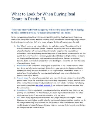 What to Look for When Buying Real
Estate in Destin, FL

There are many different things you will need to consider when buying
the real estate in Destin, FL that your family will call home.
Far too many people get caught up in the searching and the cost that they forget about the primary
needs of the family in the process. Keep the following things in mind when considering buying a home in
Destin and you are much more likely to be happy with your decision a few years down the road.

   1. Size. When it comes to real estate in Destin, size really does matter. The problem is that it
      matters differently for different people. Those who are getting on in years as well as those
      whose families have left home would do well in smaller properties that required lower
      maintenance. Those with growing families need room to grow not only inside the house but also
      outside the home. If you have 5 children you do not want to be crowding them into 2 bedrooms
      nor do you need five bedrooms (unless you want them of course) if you are a confirmed
      bachelor. Size is an important consideration when deciding on a house that will meet the needs
      of you and/or your family.
   2. Neighborhood. This is important for everyone. No one wants to buy a home in an area where
      they do not feel safe. For the most part, Destin, FL is a great place to live. Residents of Destin
      don't have to worry about too much crime or bad neighborhoods. The fact that Destin is in a
      state of growth and has been for years is probably what pulls most new residents to this
      beautiful little city on the Gulf.
   3. Property Value. The value of your property is what makes Destin real estate an investment. The
      general idea is that in the 30-year period you are making the payments on your home the value
      of the home will experience a slow but steady increase. Even with the real estate market doing
      poorly most other places, real estate in Destin, FL has held pretty steady, which is great news
      for homeowners.
   4. School District. This is typically only a consideration for those who either have children or are
      planning to have children. For those however, it is a very important consideration. The school
      districts around Destin, FL are generally considered to be top notch.
   5. Cost. This is a very important consideration for most people who are searching for a home.
      Obviously you want the best possible value for your money but you should take care that you do
      not find yourself slaving away to merely eek out your house note each and every month. You
      need to be able to live comfortably within your means in your new Destin home in order to have
      the best possible real estate situation.
 