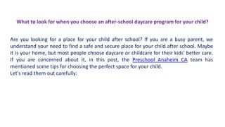 What to look for when you choose an after-school daycare program for your child?
Are you looking for a place for your child after school? If you are a busy parent, we
understand your need to find a safe and secure place for your child after school. Maybe
it is your home, but most people choose daycare or childcare for their kids' better care.
If you are concerned about it, in this post, the Preschool Anaheim CA team has
mentioned some tips for choosing the perfect space for your child.
Let's read them out carefully:
 