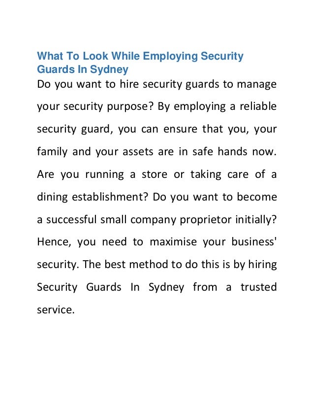 What To Look While Employing Security
Guards In Sydney
Do you want to hire security guards to manage
your security purpose? By employing a reliable
security guard, you can ensure that you, your
family and your assets are in safe hands now.
Are you running a store or taking care of a
dining establishment? Do you want to become
a successful small company proprietor initially?
Hence, you need to maximise your business'
security. The best method to do this is by hiring
Security Guards In Sydney from a trusted
service.
 