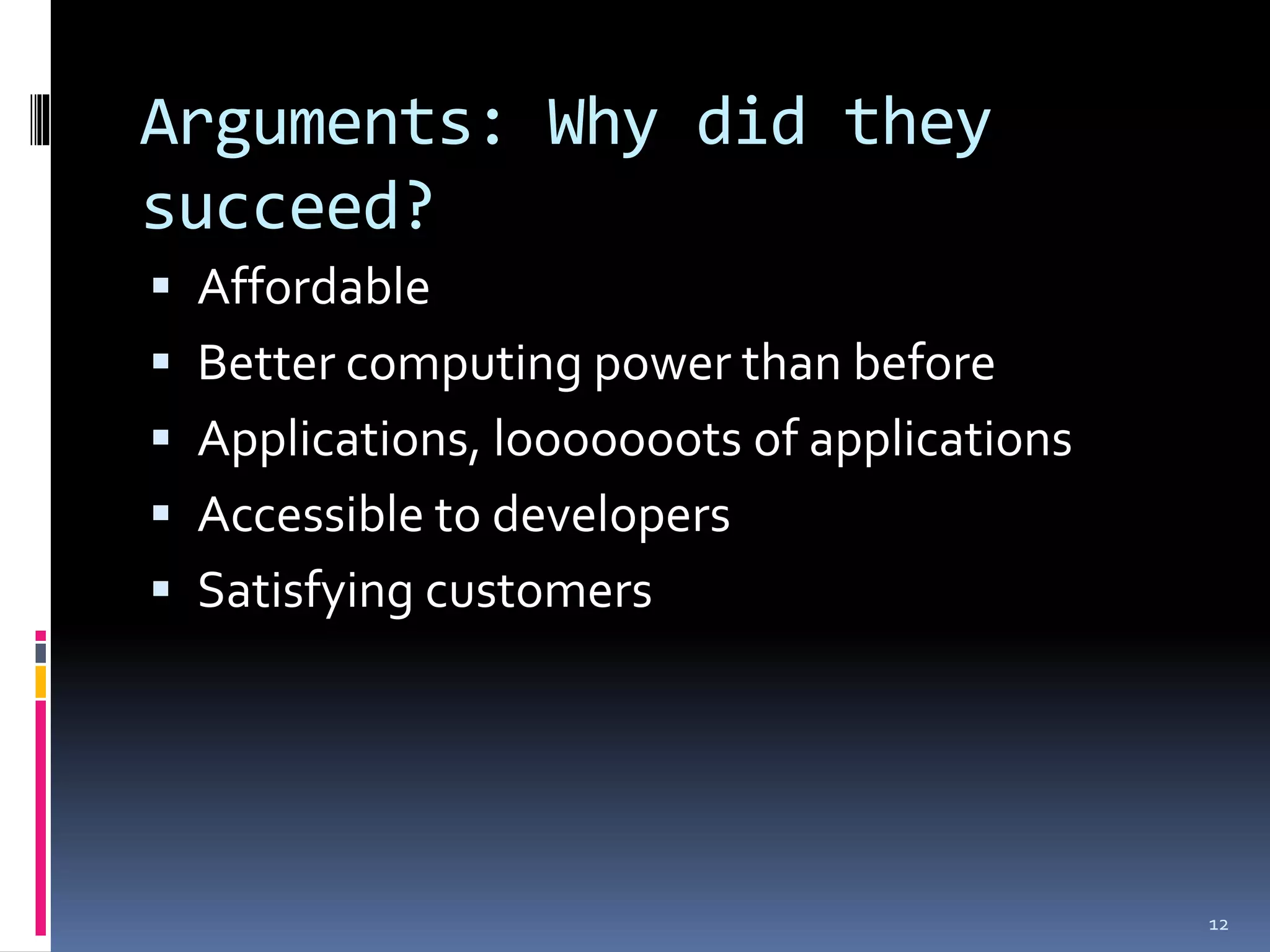 Arguments: Why did they
succeed?
 Affordable
 Better computing power than before
 Applications, looooooots of applications
 Accessible to developers
 Satisfying customers




                                             12
 
