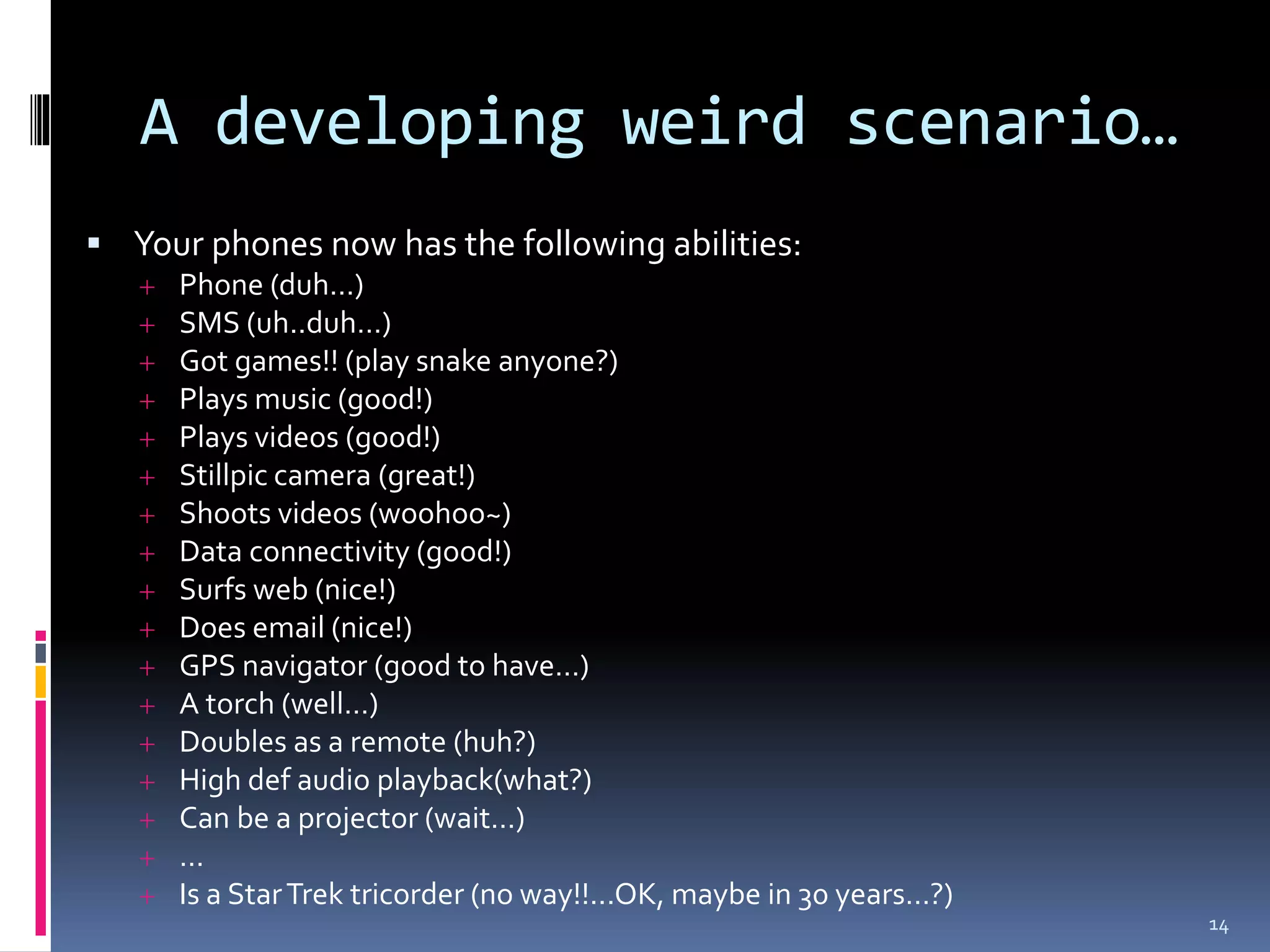A developing weird scenario…
 Your phones now has the following abilities:
      Phone (duh…)
      SMS (uh..duh…)
      Got games!! (play snake anyone?)
      Plays music (good!)
      Plays videos (good!)
      Stillpic camera (great!)
      Shoots videos (woohoo~)
      Data connectivity (good!)
      Surfs web (nice!)
      Does email (nice!)
      GPS navigator (good to have…)
      A torch (well…)
      Doubles as a remote (huh?)
      High def audio playback(what?)
      Can be a projector (wait…)
      …
      Is a Star Trek tricorder (no way!!...OK, maybe in 30 years…?)
                                                                       14
 