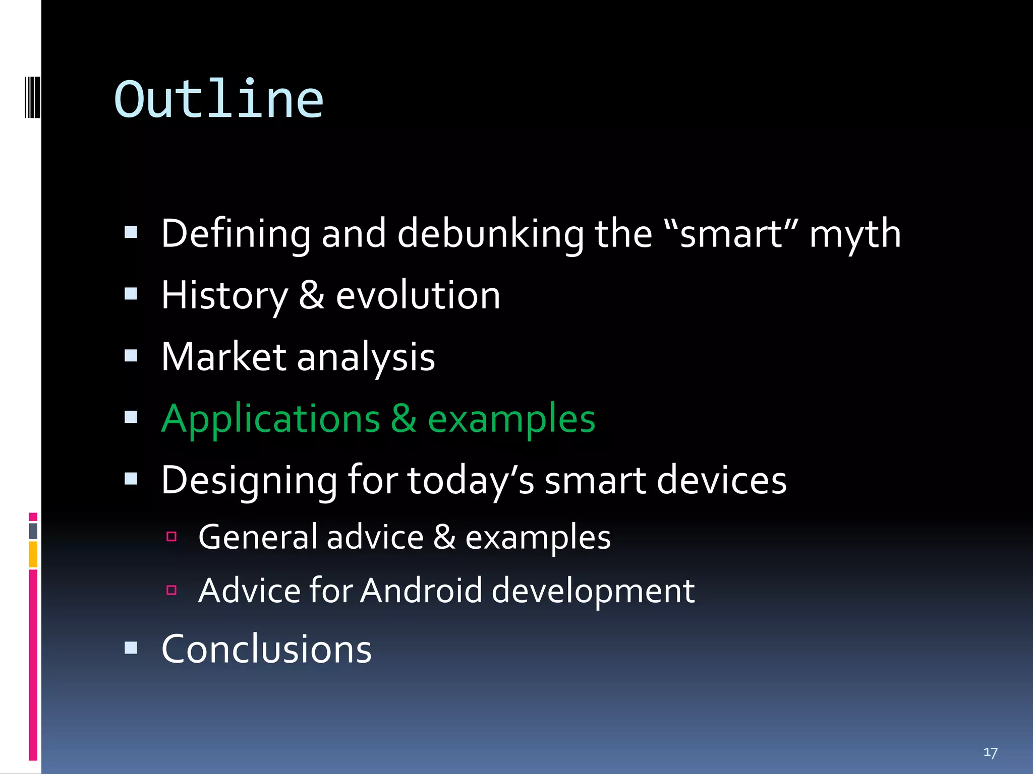 Outline

 Defining and debunking the “smart” myth
 History & evolution
 Market analysis
 Applications & examples
 Designing for today’s smart devices
   General advice & examples
   Advice for Android development
 Conclusions

                                            17
 