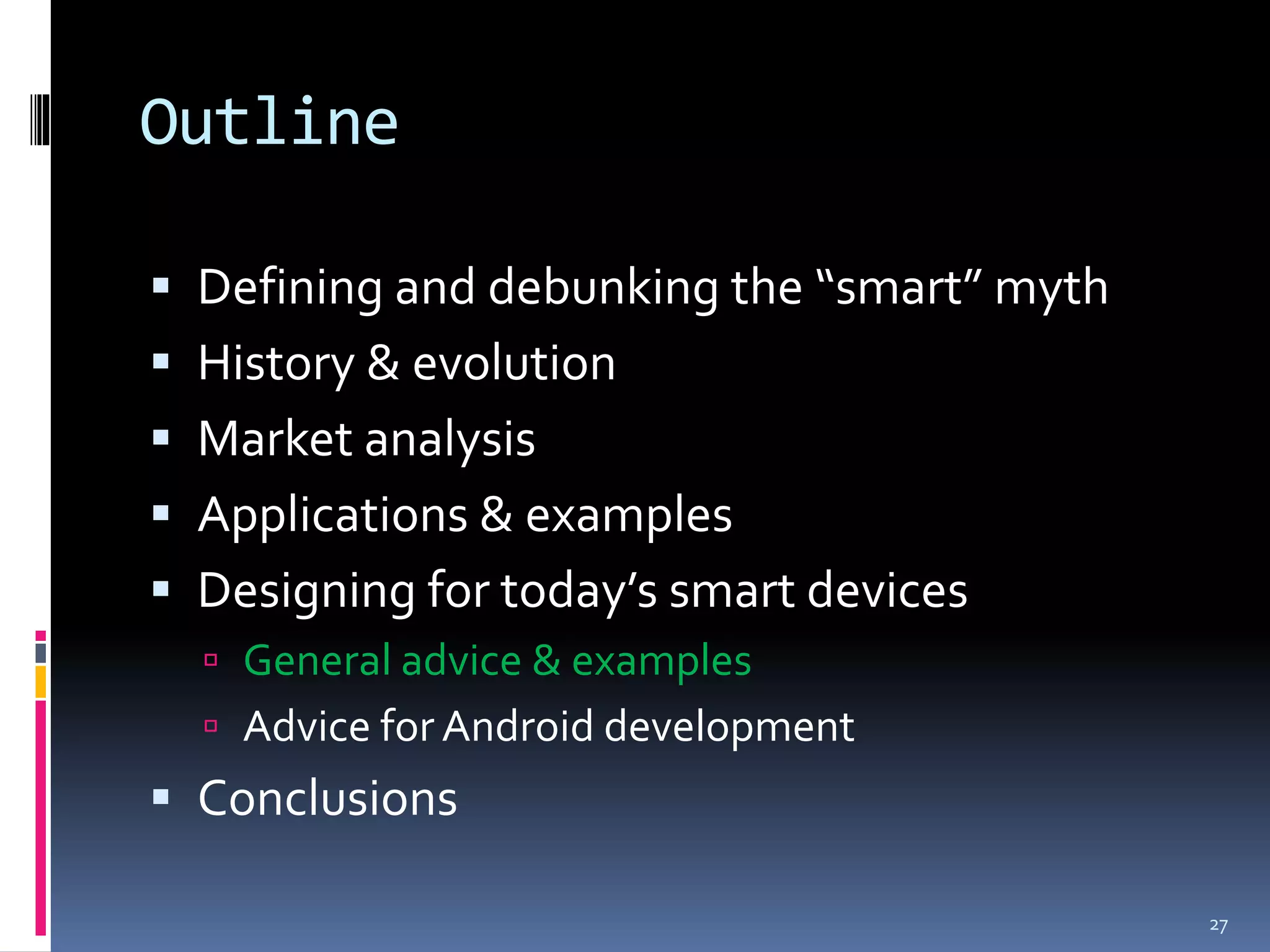 Outline

 Defining and debunking the “smart” myth
 History & evolution
 Market analysis
 Applications & examples
 Designing for today’s smart devices
   General advice & examples
   Advice for Android development
 Conclusions

                                            27
 