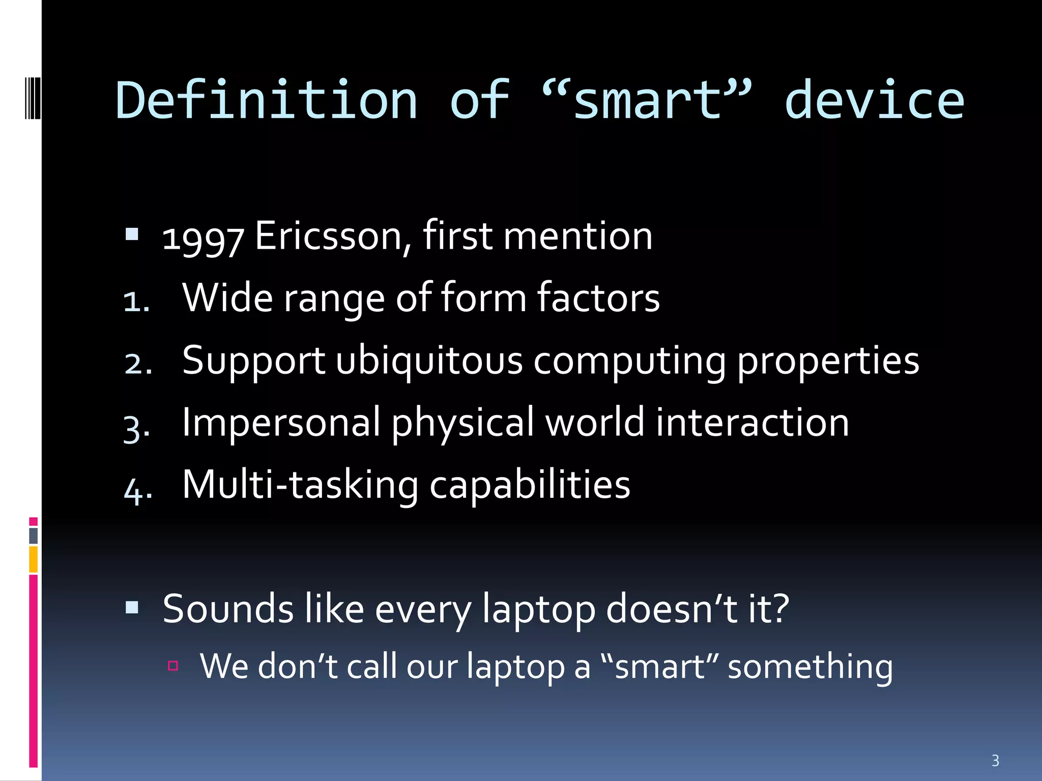 Definition of “smart” device

 1997 Ericsson, first mention
1. Wide range of form factors
2. Support ubiquitous computing properties
3. Impersonal physical world interaction
4. Multi-tasking capabilities


 Sounds like every laptop doesn’t it?
   We don’t call our laptop a “smart” something

                                                   3
 