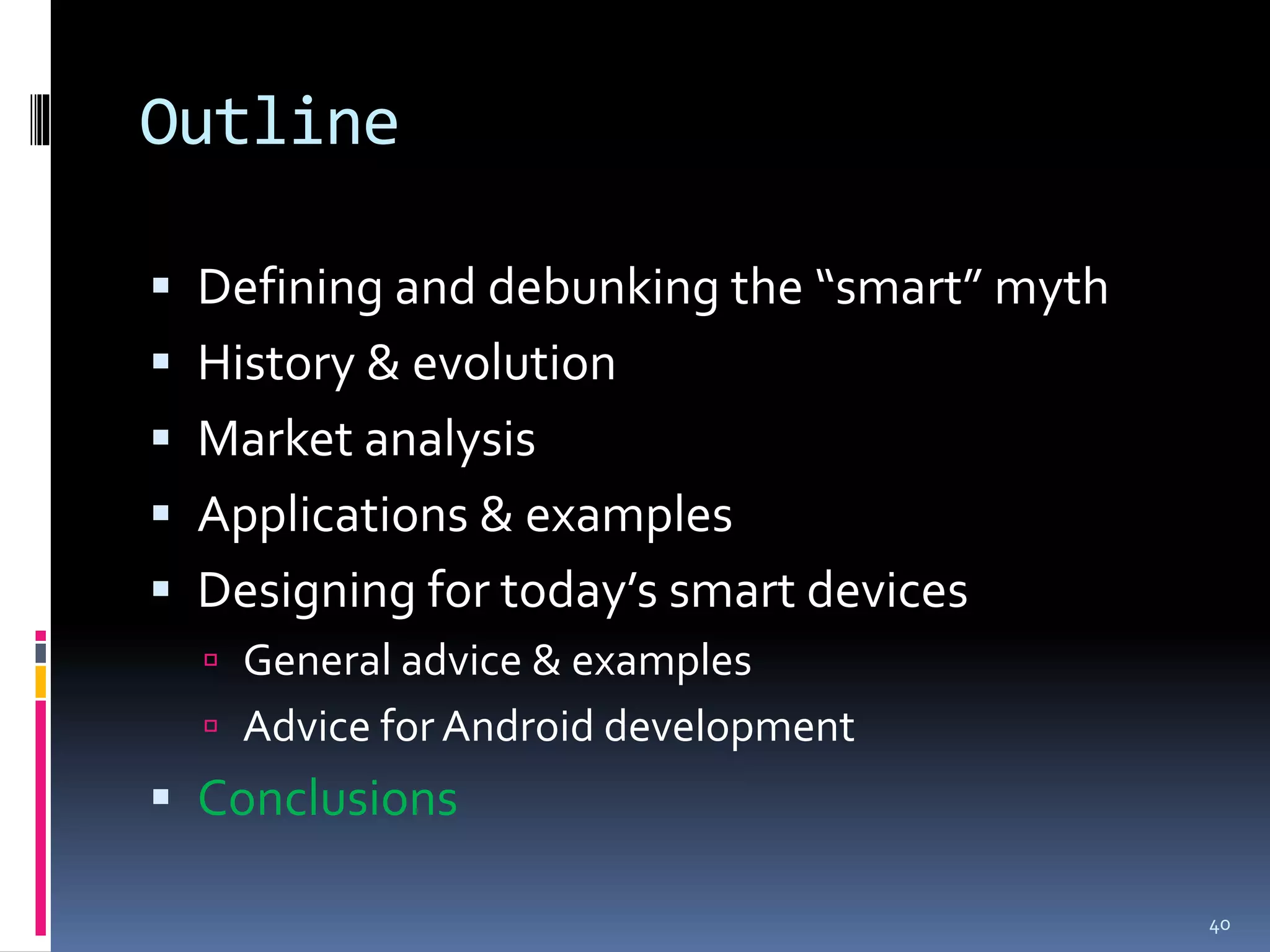 Outline

 Defining and debunking the “smart” myth
 History & evolution
 Market analysis
 Applications & examples
 Designing for today’s smart devices
   General advice & examples
   Advice for Android development
 Conclusions

                                            40
 