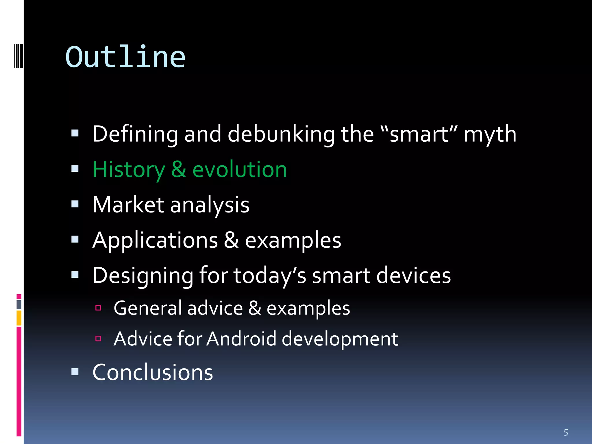 Outline

 Defining and debunking the “smart” myth
 History & evolution
 Market analysis
 Applications & examples
 Designing for today’s smart devices
   General advice & examples
   Advice for Android development
 Conclusions

                                            5
 