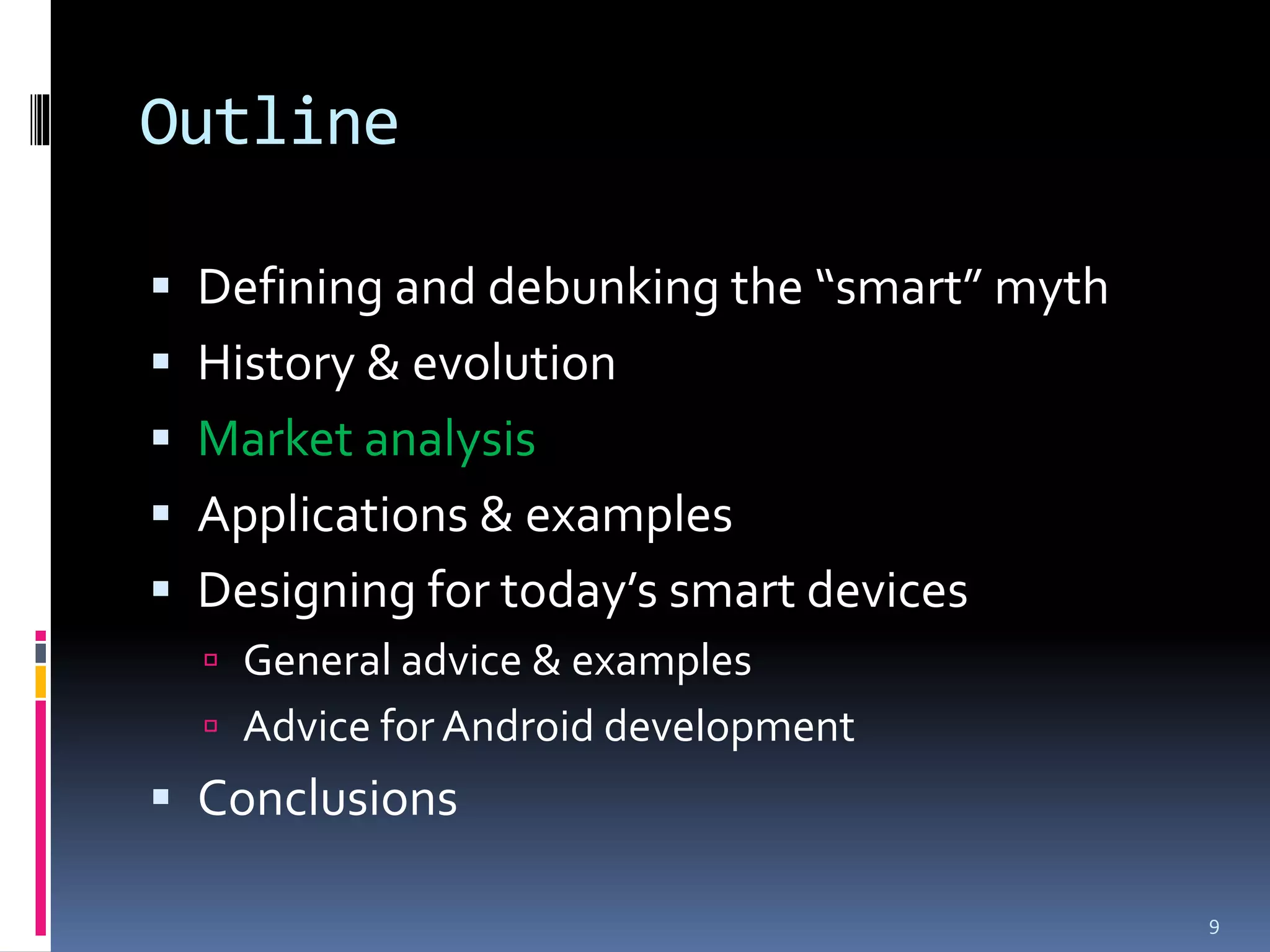 Outline

 Defining and debunking the “smart” myth
 History & evolution
 Market analysis
 Applications & examples
 Designing for today’s smart devices
   General advice & examples
   Advice for Android development
 Conclusions

                                            9
 
