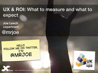 UX & ROI: What to measure and what to
expect
Joe Leech
cxpartners
@mrjoe

        Hello
                   er,
Fol low me on twitt
         I’m

     @mrjoe


@mrjoe   http://www.flickr.com/photos/fortyninerfan/2659708574
 