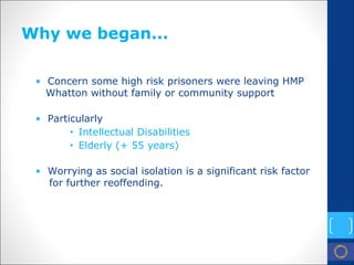 Why we began... 
• 
Concern some high risk prisoners were leaving HMP Whatton without family or community support 
• 
Particularly 
• 
Intellectual Disabilities 
• 
Elderly (+ 55 years) 
• 
Worrying as social isolation is a significant risk factor for further reoffending.  