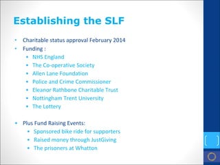Establishing the SLF 
• 
Charitable status approval February 2014 
• 
Funding : 
• 
NHS England 
• 
The Co‐operative Society 
• 
Allen Lane Foundation 
• 
Police and Crime Commissioner 
• 
Eleanor Rathbone Charitable Trust 
• 
Nottingham Trent University 
• 
The Lottery 
• 
Plus Fund Raising Events: 
• 
Sponsored bike ride for supporters 
• 
Raised money through JustGiving 
• 
The prisoners at Whatton  