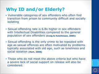 Why ID and/or Elderly? 
• 
Vulnerable categories of sex offenders who often find transition from prison to community difficult and socially isolating 
• 
Sexual offending rate is 6.8x higher in sex offenders with Intellectual Disabilities compared to the general population of sex offenders (Craig & Hutchinson, 2005) 
• 
Sexual offending is the only crime to be repeated with age as sexual offences are often motivated by problems typically associated with old age, such as loneliness and social isolation (Hart, 2008) 
• 
Those who do not meet the above criteria but who have a severe lack of social support on release will also be considered.  