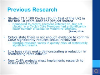 Previous Research 
• Studied 71 / 100 Circles (South East of the UK) in the first 10 years since the project started 
• 
Compared to control (persons referred to, but not placed, in a Circle) Core Members had a significantly lower number of sexual or violent re-offences. (Bates, 2014) 
• Critics state there is not enough evidence to confirm CoSA significantly reduces sexual recidivism 
• 
Existing research varies in quality /lack of statistically significant results 
• Low base rates make demonstrating a reduction in reoffending rates difficult 
• New CoSA projects must implements research to assess and success  