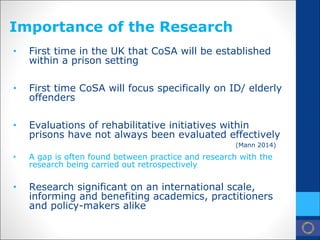 Importance of the Research 
• 
First time in the UK that CoSA will be established within a prison setting 
• 
First time CoSA will focus specifically on ID/ elderly offenders 
• 
Evaluations of rehabilitative initiatives within prisons have not always been evaluated effectively (Mann 2014) 
• 
A gap is often found between practice and research with the research being carried out retrospectively 
• 
Research significant on an international scale, informing and benefiting academics, practitioners and policy-makers alike  