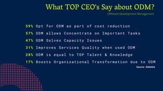 What TOP CEO's Say about ODM?
59% Opt for ODM as part of cost reduction
57% ODM allows Concentrate on Important Tasks
47% ODM Solves Capacity Issues
31% Improves Services Quality when used ODM
28% ODM is equal to TOP Talent & Knowledge
17% Boosts Organizational Transformation due to ODM
Offshore Development Management
Source : Deloitte
 