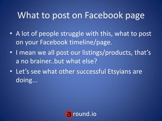 What to post on Facebook page
• A lot of people struggle with this, what to post
on your Facebook timeline/page.
• I mean we all post our what we are trying to
sell like products/services, that’s a no
brainer..but what else?
• Let’s see what other successful small and
medium businesses are doing...
 