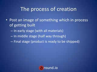 If you create something
The process of creation
• Post an image of something which in process
of getting built
– In early stage (with all materials)
– In middle stage (half way through)
– Final stage (product is ready to be shipped)
 
