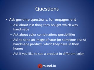 Questions
• Ask genuine questions, for engagement
– Ask about last thing they bought which was
handmade
– Ask about color combinations possibilities
– Ask to send an image of your (or someone else’s)
handmade product, which they have in their
homes
– Ask if you like to see a product in different color
 