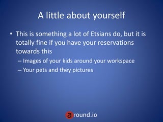 A little about yourself
• This is something a lot of Etsians do, but it is
totally fine if you have your reservations
towards this
– Images of your kids around your workspace
– Your pets and they pictures
 