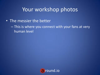 Your workshop photos
• The messier the better
– This is where you connect with your fans at very
human level
 