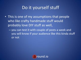 Do it yourself stuff
• This is one of my assumptions that people
who like crafty handmade stuff would
probably love DIY stuff as well,
– you can test it with couple of posts a week and
you will know if your audience like this kinda stuff
or not
 