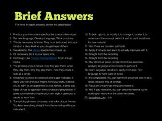 Brief Answers
1. Practice your instrument speciﬁcs like tone and technique
2. Get new language, Develop Language, Work on a tune
3. They’re necessary to know. They must be burned into your
mind on a deep level so you can get beyond them.
4. Visualization. The eBook speeds the process up.
5. It’s necessary. Do it in your spare time.
6. On the go. Use The Ear Training Method for on-the-go
tracks.
7. The phrases of your heroes, how they play them, when
they play them, why they play them, how they create a
solo as a whole
8. It teaches you how to construct strong jazz melodies, it
trains your ear and your ﬁngers in the jazz style, it allows
you to learn as an apprentice to your heroes, it gives you
ideas of how to approach every chord and progression, it
gives you material to inspire your own style, it gives you a
model to work from
9. Transcribing phrases, choruses, and solos of your heroes.
You learn everything straight from the recording with your
instrument.
10. To build upon it, to modify it, to change it, to alter it, to
understand the concept behind it and to use it as a basis
for new material.
11. Yes. There are no rules, just tools.
12. Apply it to tunes and learn to actually improvise with it.
13. Straight from the recording
14. Straight from the recording
15. Play chords at piano, simple chord tone exercises,
applying language and concepts to parts of it
16. Learn language, develop it, apply it to tunes. Find
language for hard parts of tunes.
17. It’s complicated. You can start from anywhere and hit all 3
areas because they all overlap.
18. Focus on one primary thing and master it
19. Yes. If you have time, you can take the material you’re
working on into one of the other two areas.
20. jazzadvice.com duh
*For more in-depth answers, review the presentation
 