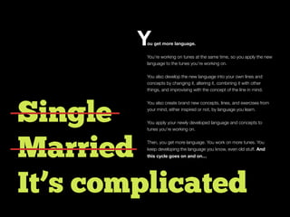 Single
Married
It’s complicated
ou get more language.
You’re working on tunes at the same time, so you apply the new
language to the tunes you’re working on.
You also develop the new language into your own lines and
concepts by changing it, altering it, combining it with other
things, and improvising with the concept of the line in mind.
You also create brand new concepts, lines, and exercises from
your mind, either inspired or not, by language you learn.
You apply your newly developed language and concepts to
tunes you’re working on.
Then, you get more language. You work on more tunes. You
keep developing the language you know, even old stuff. And
this cycle goes on and on…
Y
 