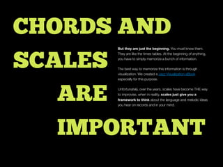 ARE
IMPORTANT
CHORDS AND
SCALES
But they are just the beginning. You must know them.
They are like the times tables. At the beginning of anything,
you have to simply memorize a bunch of information.
The best way to memorize this information is through
visualization. We created a Jazz Visualization eBook
especially for this purpose.
Unfortunately, over the years, scales have become THE way
to improvise, when in reality, scales just give you a
framework to think about the language and melodic ideas
you hear on records and in your mind.
 