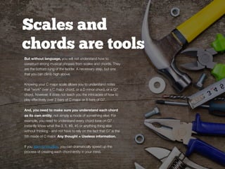 Scales and
chords are tools
But without language, you will not understand how to
construct strong musical phrases from scales and chords. They
are the bottom rung of the ladder. A necessary step, but one
that you can climb high above.
Knowing your C major scale allows you to understand notes
that “work” over a C major chord, or a D minor chord, or a G7
chord, however, it does not teach you the intricacies of how to
play effectively over 2 bars of C major or 8 bars of G7.
And, you need to make sure you understand each chord
as its own entity, not simply a mode of something else. For
example, you need to understand every chord tone on G7 -
instantly know what the 3, 5, #9, #5 or anything thing else
without thinking - and not have to rely on the fact that G7 is the
5th mode of C major. Any thought = Useless information.
If you learn to visualize, you can dramatically speed up the
process of creating each chord-entity in your mind.
 